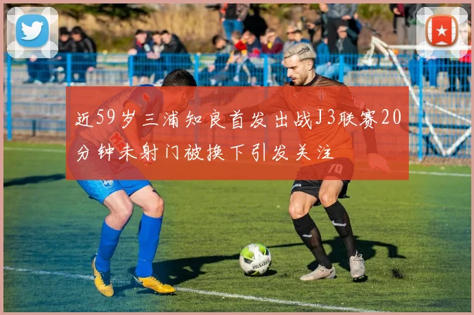 近59岁三浦知良首发出战J3联赛20分钟未射门被换下引发关注