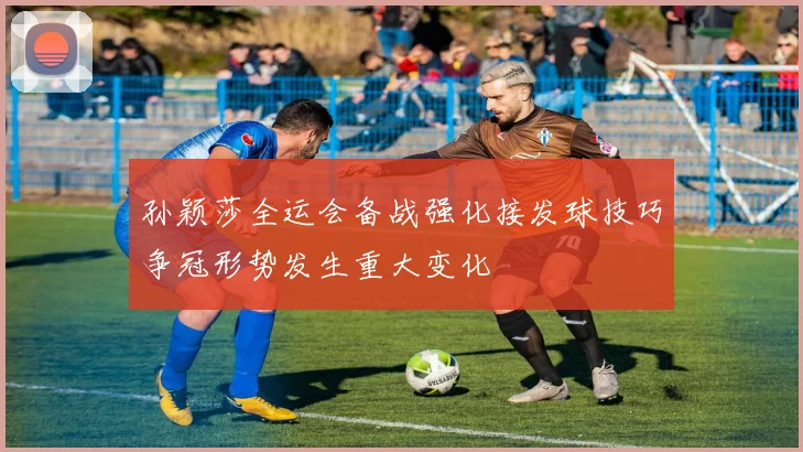 孙颖莎全运会备战强化接发球技巧争冠形势发生重大变化