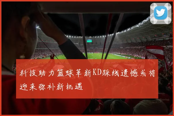 科技助力篮球革新KD踩线遗憾或将迎来弥补新机遇