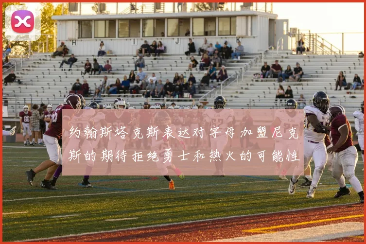 约翰斯塔克斯表达对字母加盟尼克斯的期待拒绝勇士和热火的可能性