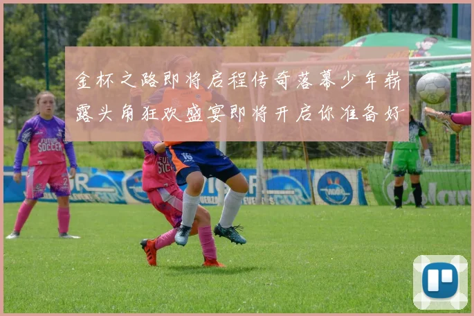 金杯之路即将启程传奇落幕少年崭露头角狂欢盛宴即将开启你准备好了吗