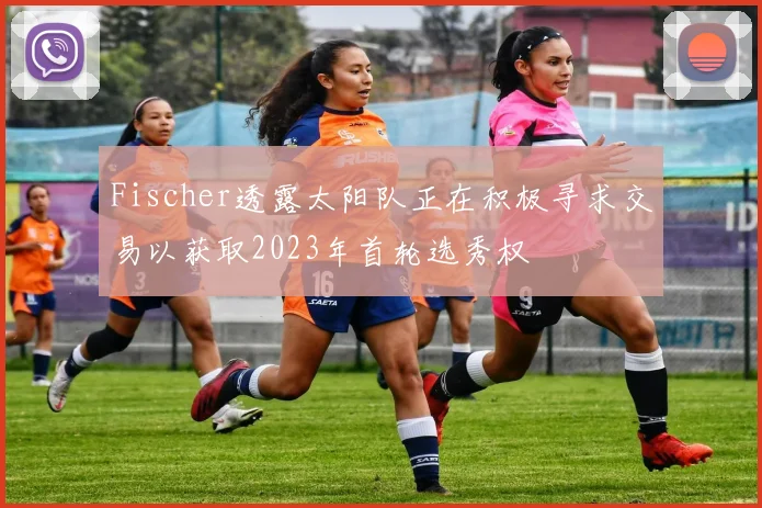 Fischer透露太阳队正在积极寻求交易以获取2023年首轮选秀权