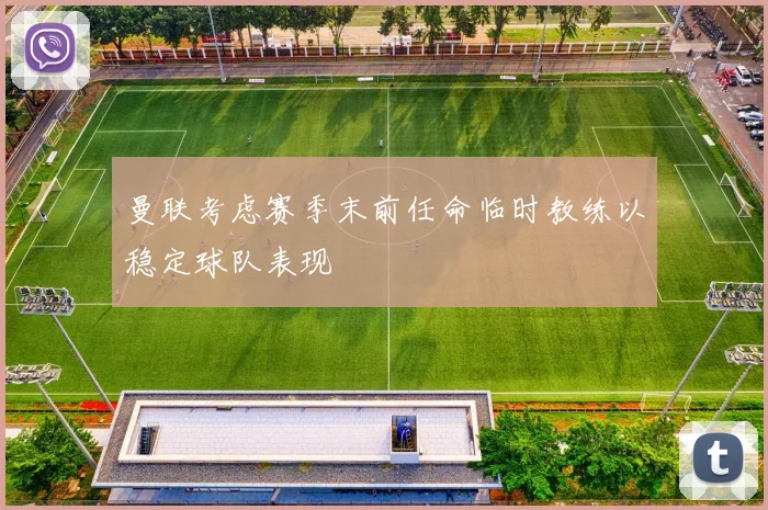 曼联考虑赛季末前任命临时教练以稳定球队表现