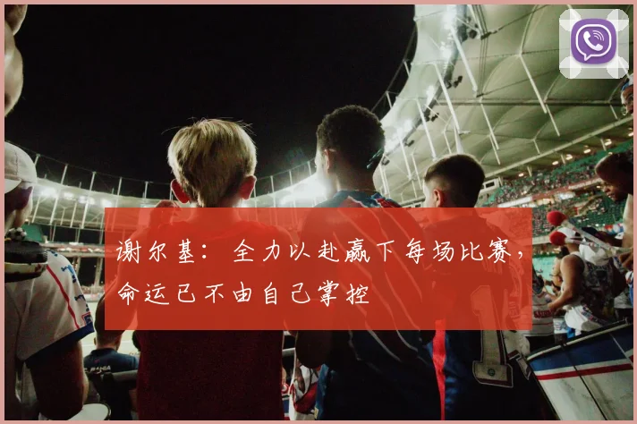 谢尔基：全力以赴赢下每场比赛，命运已不由自己掌控