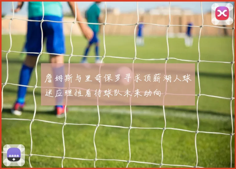 詹姆斯与里奇保罗寻求顶薪湖人球迷应理性看待球队未来动向