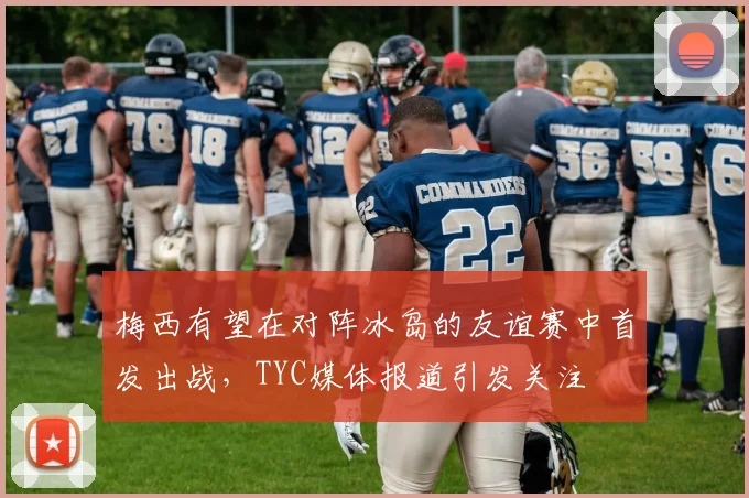梅西有望在对阵冰岛的友谊赛中首发出战，TYC媒体报道引发关注