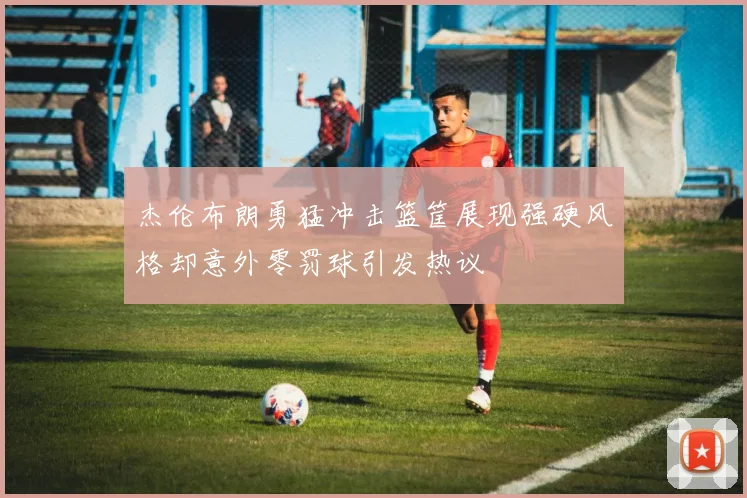 杰伦布朗勇猛冲击篮筐展现强硬风格却意外零罚球引发热议