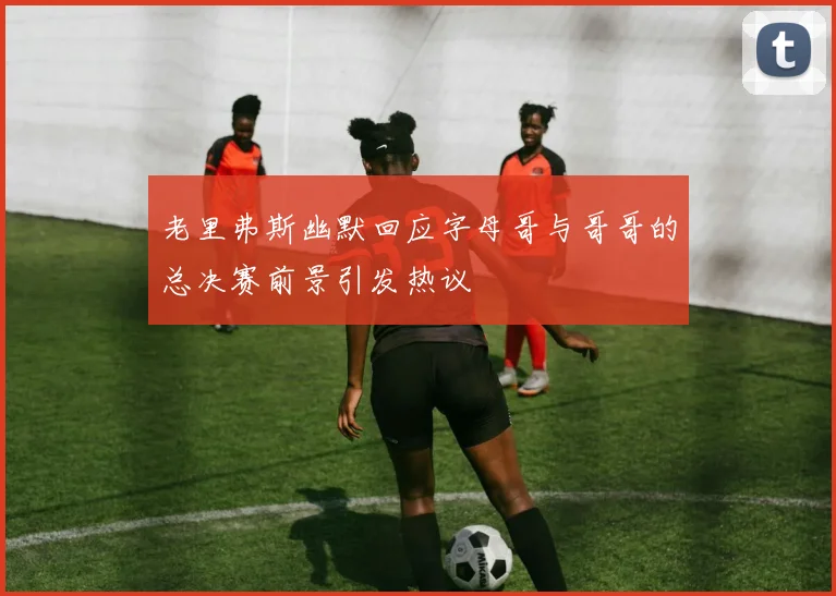 老里弗斯幽默回应字母哥与哥哥的总决赛前景引发热议