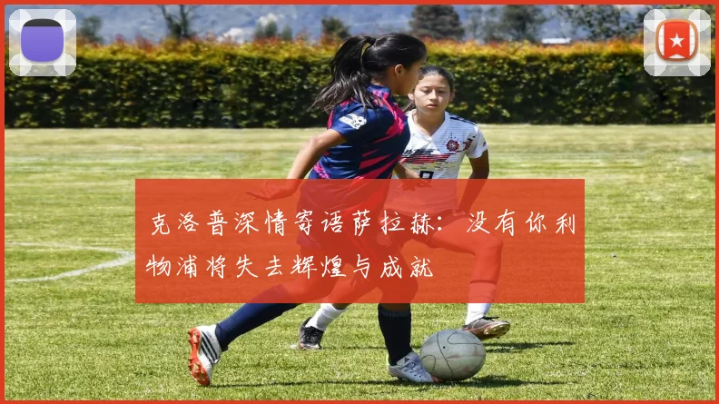克洛普深情寄语萨拉赫：没有你利物浦将失去辉煌与成就