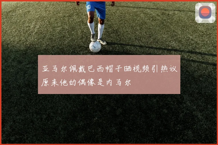 亚马尔佩戴巴西帽子晒视频引热议原来他的偶像是内马尔
