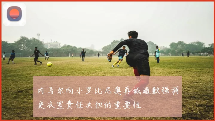 内马尔向小罗比尼奥真诚道歉强调更衣室责任共担的重要性