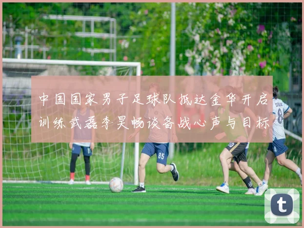 中国国家男子足球队抵达金华开启训练武磊李昊畅谈备战心声与目标