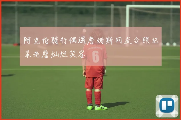 阿克伦骑行偶遇詹姆斯网友合照记录老詹灿烂笑容