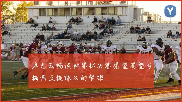 库巴西畅谈世界杯决赛愿望渴望与梅西交换球衣的梦想