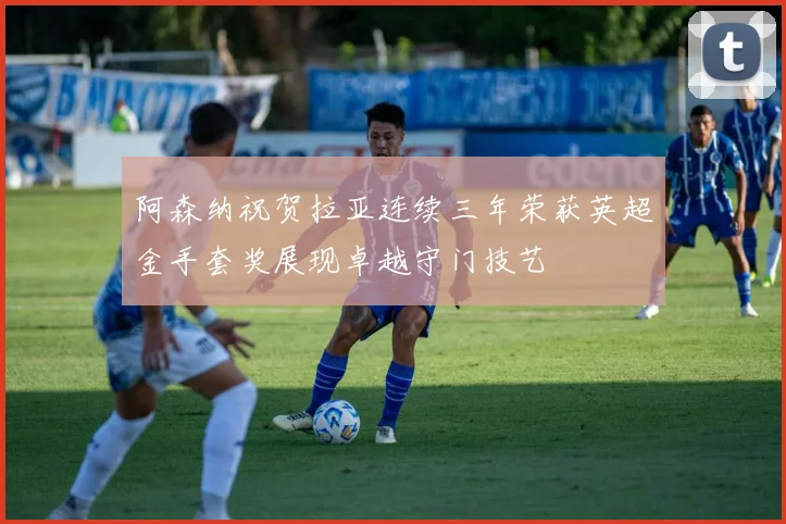 阿森纳祝贺拉亚连续三年荣获英超金手套奖展现卓越守门技艺