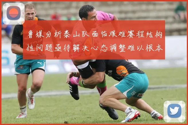 鲁媒分析泰山队面临艰难赛程结构性问题亟待解决心态调整难以根本改善