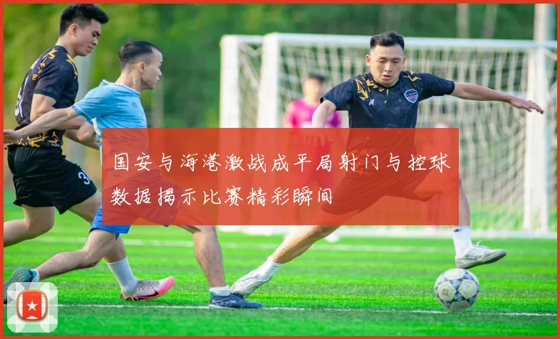 国安与海港激战成平局射门与控球数据揭示比赛精彩瞬间