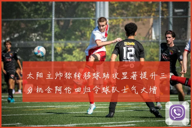 太阳主帅称转移球助攻显著提升三分机会阿伦回归令球队士气大增