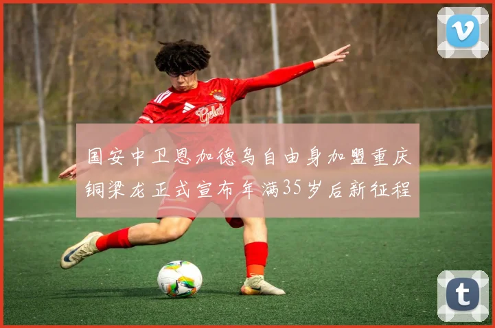 国安中卫恩加德乌自由身加盟重庆铜梁龙正式宣布年满35岁后新征程开启