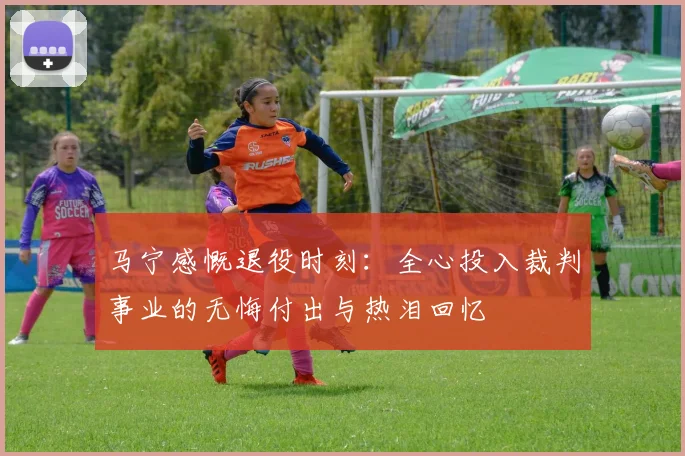 马宁感慨退役时刻：全心投入裁判事业的无悔付出与热泪回忆