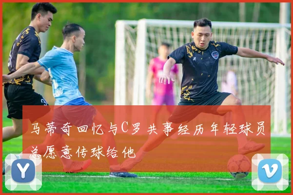 马蒂奇回忆与C罗共事经历年轻球员总愿意传球给他
