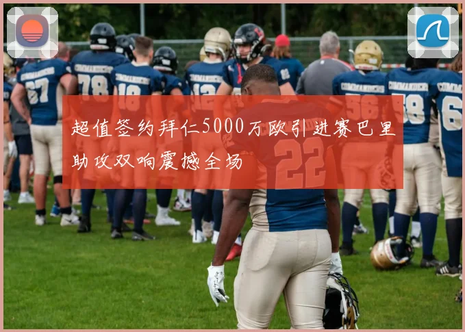超值签约拜仁5000万欧引进赛巴里助攻双响震撼全场
