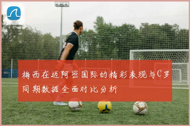 梅西在迈阿密国际的精彩表现与C罗同期数据全面对比分析