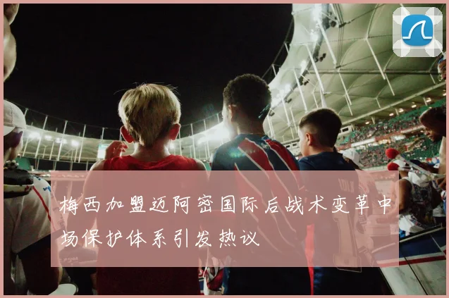 梅西加盟迈阿密国际后战术变革中场保护体系引发热议