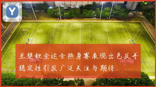王楚钦全运会热身赛表现出色反手稳定性引发广泛关注与期待